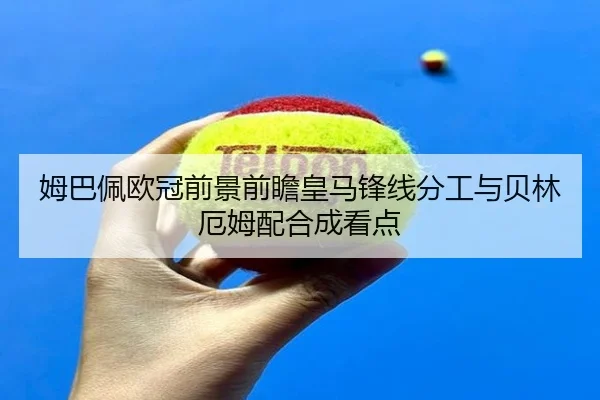姆巴佩欧冠前景前瞻皇马锋线分工与贝林厄姆配合成看点